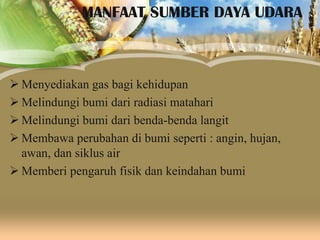 MANFAAT SUMBER DAYA UDARA

 Menyediakan gas bagi kehidupan
 Melindungi bumi dari radiasi matahari
 Melindungi bumi dari benda-benda langit
 Membawa perubahan di bumi seperti : angin, hujan,
awan, dan siklus air
 Memberi pengaruh fisik dan keindahan bumi

 