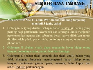 SUMBER DAYA TAMBANG

Menurut UU No.11 Tahun 1967, bahan tambang tergolong
menjadi 3 jenis, yakni
1. Golongan A (yang disebut sebagai bahan strategis), barang yang
penting bagi pertahanan, keamanan dan strategis untuk menjamin
perekonomian negara dan sebagian besar hanya diizinkan untuk
dimiliki oleh pihak pemerintah, contohnya minyak, uranium dan
plutonium.
2. Golongan B (bahan vital), dapat menjamin hayat hidup orang
banyak, contohnya emas, perak, besi dan tembaga.
3. Golongan C (bahan tidak strategis dan tidak vital), bahan yang
tidak dianggap langsung mempengaruhi hayat hidup orang
banyak, contohnya garam, pasir, marmer, batu kapur dan
asbes. Industri pertambangan

 