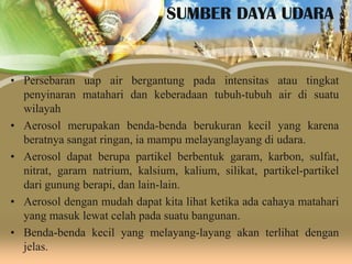 SUMBER DAYA UDARA

• Persebaran uap air bergantung pada intensitas atau tingkat
penyinaran matahari dan keberadaan tubuh-tubuh air di suatu
wilayah
• Aerosol merupakan benda-benda berukuran kecil yang karena
beratnya sangat ringan, ia mampu melayanglayang di udara.
• Aerosol dapat berupa partikel berbentuk garam, karbon, sulfat,
nitrat, garam natrium, kalsium, kalium, silikat, partikel-partikel
dari gunung berapi, dan lain-lain.
• Aerosol dengan mudah dapat kita lihat ketika ada cahaya matahari
yang masuk lewat celah pada suatu bangunan.
• Benda-benda kecil yang melayang-layang akan terlihat dengan
jelas.

 
