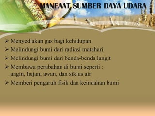 MANFAAT SUMBER DAYA UDARA

 Menyediakan gas bagi kehidupan
 Melindungi bumi dari radiasi matahari
 Melindungi bumi dari benda-benda langit
 Membawa perubahan di bumi seperti :
angin, hujan, awan, dan siklus air
 Memberi pengaruh fisik dan keindahan bumi

 