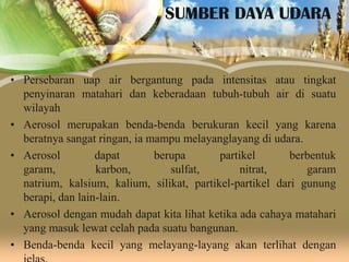 SUMBER DAYA UDARA

• Persebaran uap air bergantung pada intensitas atau tingkat
penyinaran matahari dan keberadaan tubuh-tubuh air di suatu
wilayah
• Aerosol merupakan benda-benda berukuran kecil yang karena
beratnya sangat ringan, ia mampu melayanglayang di udara.
• Aerosol
dapat
berupa
partikel
berbentuk
garam,
karbon,
sulfat,
nitrat,
garam
natrium, kalsium, kalium, silikat, partikel-partikel dari gunung
berapi, dan lain-lain.
• Aerosol dengan mudah dapat kita lihat ketika ada cahaya matahari
yang masuk lewat celah pada suatu bangunan.
• Benda-benda kecil yang melayang-layang akan terlihat dengan

 