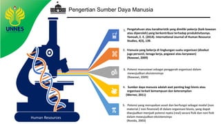 Pengertian Sumber Daya Manusia
Human Resources
5. Potensi yang merupakan asset dan berfungsi sebagai modal (non
material / non finansial) di dalam organisasi bisnis, yang dapat
diwujudkan menjadi potensi nyata (real) secara fisik dan non fisik
dalam mewujudkan eksistensinya
(Rosida, 2003)
1.
2. Manusia yang bekerja di lingkungan suatu organisasi (disebut
juga personil, tenaga kerja, pegawai atau karyawan)
(Nawawi, 2009)
3. Potensi manusiawi sebagai penggerak organisasi dalam
mewujudkan eksistensinya
(Nawawi, 2009)
4. Sumber daya manusia adalah aset penting bagi bisnis atau
organisasi terkait kemampuan dan keterampilan
(Werner, 2011)
Pengetahuan atau karakteristik yang dimiliki pekerja (baik bawaan
atau diperoleh) yang berkontribusi terhadap produktivitasnya.
Yamoah, E. E. (2014). International Journal of Human Resource
Studies, 4(3), 139.
 