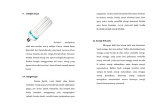 9. Energi Cahaya
Matahari merupakan
salah satu sumber energi cahaya. Energi cahaya dapat
diperoleh dari benda-benda yang dapat memancarkan
cahaya, misalnya api dan lampu. Energi cahaya biasanya
disertai bentuk energi lain seperti energi kalor (panas).
Bahkan dengan menggunakan sel surya, energi yang
dipancarkan oleh matahari dapat diubah menjadi energi
listrik.
10. Energi Pegas
Semua benda yang elastis atau lentur
memiliki energi pegas. Contoh benda elastic antara lain
pegas, per, busur panah, trampolin, dan ketapel. Jika
kamu menekan, menggulung, atau meregangkan
sebuah benda elastis, setelah kamu melepaskan gaya
yang kamu berikan maka benda tersebut akan kembali
ke bentuk semula. Ketika benda tersebut kamu beri
gaya maka benda memiliki energi potensial. Ketika
gaya kamu lepaskan, energi potensial pada benda
berubah menjadi energi kinetik.
11. Energi Mekanik
Mengapa kaki kita terasa sakit saat kejatuhan
buah mangga dari atas pohon? Hal itu disebabkan buah
mangga yang berada di atas pohon memiliki energi.
Buah mangga yang jatuh dari pohonnya memiliki
energi mekanik. Pada saat buah mangga masih berada
di pohon, energi mekaniknya sama dengan energi
potensialnya. Ketika buah mangga tersebut jatuh
sampai di tanah, energi mekaniknya sama dengan
energi kinetiknya. Besarnya energi mekanik
merupakan penjumlahan antara besarnya energi
kinetik dengan energi potensial.
 