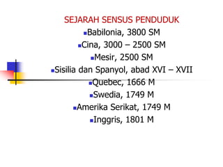 SEJARAH SENSUS PENDUDUK
Babilonia, 3800 SM
Cina, 3000 – 2500 SM
Mesir, 2500 SM
Sisilia dan Spanyol, abad XVI – XVII
Quebec, 1666 M
Swedia, 1749 M
Amerika Serikat, 1749 M
Inggris, 1801 M
 