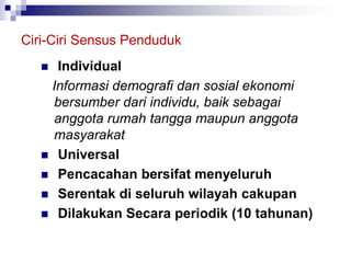 Ciri-Ciri Sensus Penduduk
 Individual
Informasi demografi dan sosial ekonomi
bersumber dari individu, baik sebagai
anggota rumah tangga maupun anggota
masyarakat
 Universal
 Pencacahan bersifat menyeluruh
 Serentak di seluruh wilayah cakupan
 Dilakukan Secara periodik (10 tahunan)
 
