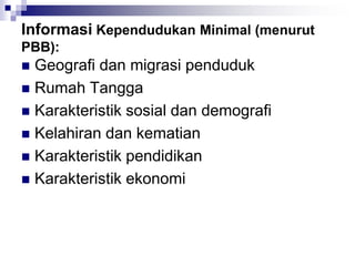 Informasi Kependudukan Minimal (menurut
PBB):
 Geografi dan migrasi penduduk
 Rumah Tangga
 Karakteristik sosial dan demografi
 Kelahiran dan kematian
 Karakteristik pendidikan
 Karakteristik ekonomi
 