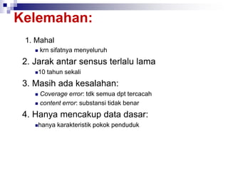 Kelemahan:
1. Mahal
 krn sifatnya menyeluruh
2. Jarak antar sensus terlalu lama
10 tahun sekali
3. Masih ada kesalahan:
 Coverage error: tdk semua dpt tercacah
 content error: substansi tidak benar
4. Hanya mencakup data dasar:
hanya karakteristik pokok penduduk
 