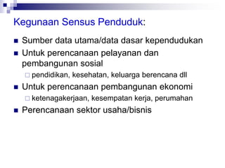 Kegunaan Sensus Penduduk:
 Sumber data utama/data dasar kependudukan
 Untuk perencanaan pelayanan dan
pembangunan sosial
 pendidikan, kesehatan, keluarga berencana dll
 Untuk perencanaan pembangunan ekonomi
 ketenagakerjaan, kesempatan kerja, perumahan
 Perencanaan sektor usaha/bisnis
 