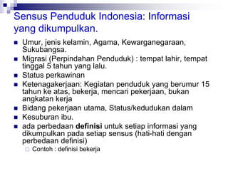 Sensus Penduduk Indonesia: Informasi
yang dikumpulkan.
 Umur, jenis kelamin, Agama, Kewarganegaraan,
Sukubangsa.
 Migrasi (Perpindahan Penduduk) : tempat lahir, tempat
tinggal 5 tahun yang lalu.
 Status perkawinan
 Ketenagakerjaan: Kegiatan penduduk yang berumur 15
tahun ke atas, bekerja, mencari pekerjaan, bukan
angkatan kerja
 Bidang pekerjaan utama, Status/kedudukan dalam
 Kesuburan ibu.
 ada perbedaan definisi untuk setiap informasi yang
dikumpulkan pada setiap sensus (hati-hati dengan
perbedaan definisi)
 Contoh : definisi bekerja
 