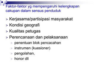 Faktor-faktor yg mempengaruhi kelengkapan
cakupan dalam sensus penduduk
> Kerjasama/partisipasi masyarakat
> Kondisi geografi
> Kualitas petugas
> Perencanaan dan pelaksanaan
> penentuan blok pencacahan
> instrumen (kuesioner)
> pengolahan,
> honor dll
 