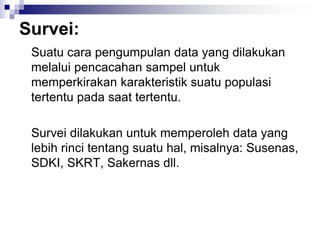 Survei:
Suatu cara pengumpulan data yang dilakukan
melalui pencacahan sampel untuk
memperkirakan karakteristik suatu populasi
tertentu pada saat tertentu.
Survei dilakukan untuk memperoleh data yang
lebih rinci tentang suatu hal, misalnya: Susenas,
SDKI, SKRT, Sakernas dll.
 