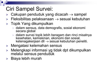 Ciri Sampel Survei:
> Cakupan penduduk yang dicacah  sampel
> Fleksibilitas pelaksanaan  sesuai kebutuhan
> Topik Yang dikumpulkan
> dalam sensus, data demografis, sosial ekonomi
secara global
> dalam survei topik lebih beragam dan rinci misalnya
kesehatan, kemiskinan, ekonomi dan sosial,
ketenagakerjaan dll  sesuai kebutuhan peneliti.
> Mengatasi kelemahan sensus
> Melengkapi informasi yg tidak dpt dikumpulkan
melalui sensus penduduk
> Biaya lebih murah
 