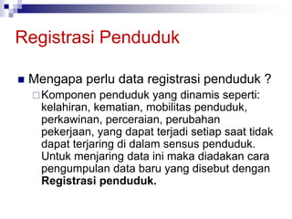 Registrasi Penduduk
 Mengapa perlu data registrasi penduduk ?
Komponen penduduk yang dinamis seperti:
kelahiran, kematian, mobilitas penduduk,
perkawinan, perceraian, perubahan
pekerjaan, yang dapat terjadi setiap saat tidak
dapat terjaring di dalam sensus penduduk.
Untuk menjaring data ini maka diadakan cara
pengumpulan data baru yang disebut dengan
Registrasi penduduk.
 