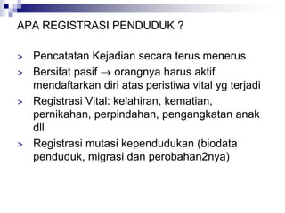 APA REGISTRASI PENDUDUK ?
> Pencatatan Kejadian secara terus menerus
> Bersifat pasif  orangnya harus aktif
mendaftarkan diri atas peristiwa vital yg terjadi
> Registrasi Vital: kelahiran, kematian,
pernikahan, perpindahan, pengangkatan anak
dll
> Registrasi mutasi kependudukan (biodata
penduduk, migrasi dan perobahan2nya)
 
