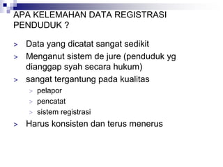 APA KELEMAHAN DATA REGISTRASI
PENDUDUK ?
> Data yang dicatat sangat sedikit
> Menganut sistem de jure (penduduk yg
dianggap syah secara hukum)
> sangat tergantung pada kualitas
> pelapor
> pencatat
> sistem registrasi
> Harus konsisten dan terus menerus
 