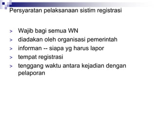 Persyaratan pelaksanaan sistim registrasi
> Wajib bagi semua WN
> diadakan oleh organisasi pemerintah
> informan -- siapa yg harus lapor
> tempat registrasi
> tenggang waktu antara kejadian dengan
pelaporan
 