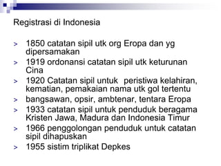 Registrasi di Indonesia
> 1850 catatan sipil utk org Eropa dan yg
dipersamakan
> 1919 ordonansi catatan sipil utk keturunan
Cina
> 1920 Catatan sipil untuk peristiwa kelahiran,
kematian, pemakaian nama utk gol tertentu
> bangsawan, opsir, ambtenar, tentara Eropa
> 1933 catatan sipil untuk penduduk beragama
Kristen Jawa, Madura dan Indonesia Timur
> 1966 penggolongan penduduk untuk catatan
sipil dihapuskan
> 1955 sistim triplikat Depkes
 