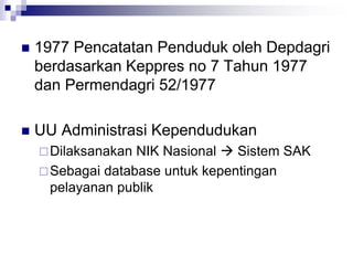  1977 Pencatatan Penduduk oleh Depdagri
berdasarkan Keppres no 7 Tahun 1977
dan Permendagri 52/1977
 UU Administrasi Kependudukan
Dilaksanakan NIK Nasional  Sistem SAK
Sebagai database untuk kepentingan
pelayanan publik
 