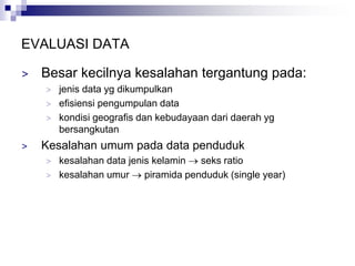 EVALUASI DATA
> Besar kecilnya kesalahan tergantung pada:
> jenis data yg dikumpulkan
> efisiensi pengumpulan data
> kondisi geografis dan kebudayaan dari daerah yg
bersangkutan
> Kesalahan umum pada data penduduk
> kesalahan data jenis kelamin  seks ratio
> kesalahan umur  piramida penduduk (single year)
 