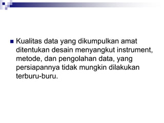  Kualitas data yang dikumpulkan amat
ditentukan desain menyangkut instrument,
metode, dan pengolahan data, yang
persiapannya tidak mungkin dilakukan
terburu-buru.
 
