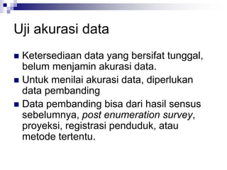 Uji akurasi data
 Ketersediaan data yang bersifat tunggal,
belum menjamin akurasi data.
 Untuk menilai akurasi data, diperlukan
data pembanding
 Data pembanding bisa dari hasil sensus
sebelumnya, post enumeration survey,
proyeksi, registrasi penduduk, atau
metode tertentu.
 