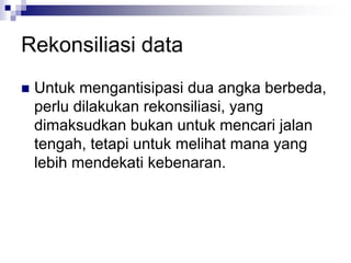 Rekonsiliasi data
 Untuk mengantisipasi dua angka berbeda,
perlu dilakukan rekonsiliasi, yang
dimaksudkan bukan untuk mencari jalan
tengah, tetapi untuk melihat mana yang
lebih mendekati kebenaran.
 