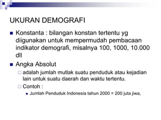 UKURAN DEMOGRAFI
 Konstanta : bilangan konstan tertentu yg
diigunakan untuk mempermudah pembacaan
indikator demografi, misalnya 100, 1000, 10.000
dll
 Angka Absolut
 adalah jumlah mutlak suatu penduduk atau kejadian
lain untuk suatu daerah dan waktu tertentu.
 Contoh :
 Jumlah Penduduk Indonesia tahun 2000 = 200 juta jiwa,
 