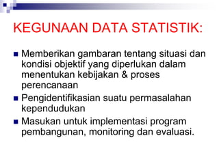 KEGUNAAN DATA STATISTIK:
 Memberikan gambaran tentang situasi dan
kondisi objektif yang diperlukan dalam
menentukan kebijakan & proses
perencanaan
 Pengidentifikasian suatu permasalahan
kependudukan
 Masukan untuk implementasi program
pembangunan, monitoring dan evaluasi.
 
