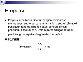 Proporsi
 Proporsi atau biasa disebut dengan persentase
menyatakan suatu perbandingan antara suatu kelompok
penduduk tertentu dibandingkan dengan jumlah
penduduk keseluruhan. Dalam perbandingan tersebut
pembilang merupakan bagian dari penyebut
 Rumus:
? P 0-4
Proporsi P0-4 = x 100
? P
 