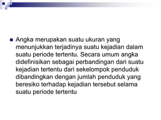  Angka merupakan suatu ukuran yang
menunjukkan terjadinya suatu kejadian dalam
suatu periode tertentu. Secara umum angka
didefinisikan sebagai perbandingan dari suatu
kejadian tertentu dari sekelompok penduduk
dibandingkan dengan jumlah penduduk yang
beresiko terhadap kejadian tersebut selama
suatu periode tertentu
 