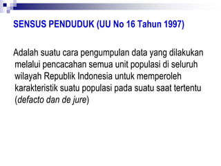 SENSUS PENDUDUK (UU No 16 Tahun 1997)
Adalah suatu cara pengumpulan data yang dilakukan
melalui pencacahan semua unit populasi di seluruh
wilayah Republik Indonesia untuk memperoleh
karakteristik suatu populasi pada suatu saat tertentu
(defacto dan de jure)
 