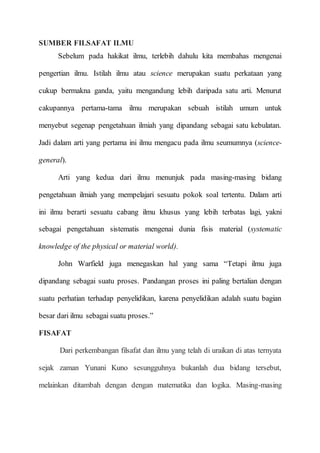 SUMBER FILSAFAT ILMU
Sebelum pada hakikat ilmu, terlebih dahulu kita membahas mengenai
pengertian ilmu. Istilah ilmu atau science merupakan suatu perkataan yang
cukup bermakna ganda, yaitu mengandung lebih daripada satu arti. Menurut
cakupannya pertama-tama ilmu merupakan sebuah istilah umum untuk
menyebut segenap pengetahuan ilmiah yang dipandang sebagai satu kebulatan.
Jadi dalam arti yang pertama ini ilmu mengacu pada ilmu seumumnya (science-
general).
Arti yang kedua dari ilmu menunjuk pada masing-masing bidang
pengetahuan ilmiah yang mempelajari sesuatu pokok soal tertentu. Dalam arti
ini ilmu berarti sesuatu cabang ilmu khusus yang lebih terbatas lagi, yakni
sebagai pengetahuan sistematis mengenai dunia fisis material (systematic
knowledge of the physical or material world).
John Warfield juga menegaskan hal yang sama “Tetapi ilmu juga
dipandang sebagai suatu proses. Pandangan proses ini paling bertalian dengan
suatu perhatian terhadap penyelidikan, karena penyelidikan adalah suatu bagian
besar dari ilmu sebagai suatu proses.”
FISAFAT
Dari perkembangan filsafat dan ilmu yang telah di uraikan di atas ternyata
sejak zaman Yunani Kuno sesungguhnya bukanlah dua bidang tersebut,
melainkan ditambah dengan dengan matematika dan logika. Masing-masing
 