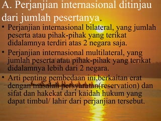 A. Perjanjian internasional ditinjau
dari jumlah pesertanya.

• Perjanjian internasional bilateral, yang jumlah
peserta atau pihak-pihak yang terikat
didalamnya terdiri atas 2 negara saja.
• Perjanjian internasional multilateral, yang
jumlah peserta atau pihak-pihak yang terikat
didalamnya lebih dari 2 negara.
• Arti penting pembedaan ini,berkaitan erat
dengan masalah persyaratan(reservation) dan
sifat dan hakekat dari kaidah hukum yang
dapat timbul/ lahir dari perjanjian tersebut.

 