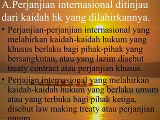A.Perjanjian internasional ditinjau
dari kaidah hk yang dilahirkannya.
• Perjanjian-perjanjian internasional yang
melahirkan kaidah-kaidah hukum yang
khusus berlaku bagi pihak-pihak yang
bersangkutan, atau yang lazim disebut
treaty contract atau perjanjian khusus.
• Perjajian internasional yang melahirkan
kaidah-kaidah hukum yang berlaku umum
atau yang terbuka bagi pihak ketiga,
disebut law making treaty atau perjanjian

 