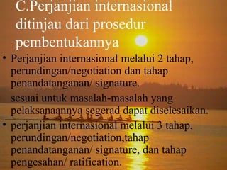 C.Perjanjian internasional
ditinjau dari prosedur
pembentukannya
• Perjanjian internasional melalui 2 tahap,
perundingan/negotiation dan tahap
penandatanganan/ signature.
sesuai untuk masalah-masalah yang
pelaksanaannya segerad dapat diselesaikan.
• perjanjian internasional melalui 3 tahap,
perundingan/negotiation,tahap
penandatanganan/ signature, dan tahap
pengesahan/ ratification.

 