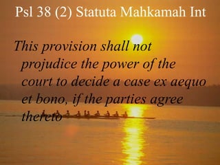 Psl 38 (2) Statuta Mahkamah Int
This provision shall not
projudice the power of the
court to decide a case ex aequo
et bono, if the parties agree
thereto

 