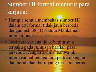 Sumber HI formal menurut para
sarjana:
• Hampir semua membahas sumber HI
dalam arti formal tidak jauh berbeda
dengan psl. 38 (1) statuta Mahkamah
international.
• Tapi para sarjana tidak begitu saja
terpaku pada rumusan harfiah pasal
tersebut. Dengan asumsi bahwa hk
internasional mengalami perkembangan
dan perubahan baru yang terus menerus.

 