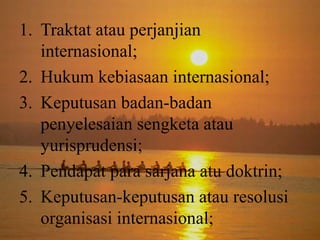 1. Traktat atau perjanjian
internasional;
2. Hukum kebiasaan internasional;
3. Keputusan badan-badan
penyelesaian sengketa atau
yurisprudensi;
4. Pendapat para sarjana atu doktrin;
5. Keputusan-keputusan atau resolusi
organisasi internasional;

 