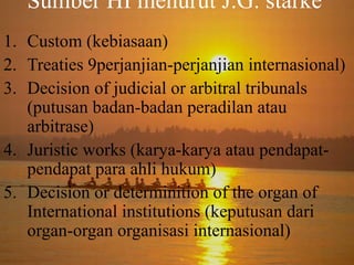 Sumber HI menurut J.G. starke
1. Custom (kebiasaan)
2. Treaties 9perjanjian-perjanjian internasional)
3. Decision of judicial or arbitral tribunals
(putusan badan-badan peradilan atau
arbitrase)
4. Juristic works (karya-karya atau pendapatpendapat para ahli hukum)
5. Decision or determinition of the organ of
International institutions (keputusan dari
organ-organ organisasi internasional)

 