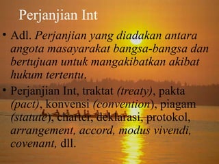 Perjanjian Int
• Adl. Perjanjian yang diadakan antara
angota masayarakat bangsa-bangsa dan
bertujuan untuk mangakibatkan akibat
hukum tertentu.
• Perjanjian Int, traktat (treaty), pakta
(pact), konvensi (convention), piagam
(statute), charter, deklarasi, protokol,
arrangement, accord, modus vivendi,
covenant, dll.

 