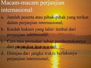 Macam-macam perjanjian
internasional:
a. Jumlah peserta atau pihak-pihak yang terikat
dalam perjanjian internasional;
b. Kaidah hukum yang lahir/ timbul dari
perjanjian internsional;
c. Cara atau prosedur/ tahap pembentukannya
dari perjanjian internsional;
d. Ditinjau dari jangka waktu berlakunya
perjanjian internsional;

 