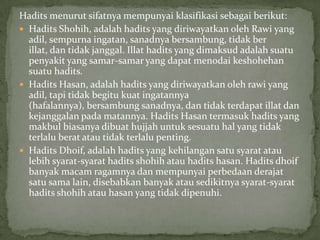 Hadits menurut sifatnya mempunyai klasifikasi sebagai berikut:
 Hadits Shohih, adalah hadits yang diriwayatkan oleh Rawi yang
adil, sempurna ingatan, sanadnya bersambung, tidak ber
illat, dan tidak janggal. Illat hadits yang dimaksud adalah suatu
penyakit yang samar-samar yang dapat menodai keshohehan
suatu hadits.
 Hadits Hasan, adalah hadits yang diriwayatkan oleh rawi yang
adil, tapi tidak begitu kuat ingatannya
(hafalannya), bersambung sanadnya, dan tidak terdapat illat dan
kejanggalan pada matannya. Hadits Hasan termasuk hadits yang
makbul biasanya dibuat hujjah untuk sesuatu hal yang tidak
terlalu berat atau tidak terlalu penting.
 Hadits Dhoif, adalah hadits yang kehilangan satu syarat atau
lebih syarat-syarat hadits shohih atau hadits hasan. Hadits dhoif
banyak macam ragamnya dan mempunyai perbedaan derajat
satu sama lain, disebabkan banyak atau sedikitnya syarat-syarat
hadits shohih atau hasan yang tidak dipenuhi.

 