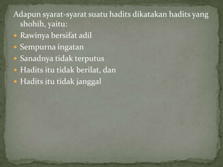 Adapun syarat-syarat suatu hadits dikatakan hadits yang
shohih, yaitu:
 Rawinya bersifat adil
 Sempurna ingatan
 Sanadnya tidak terputus
 Hadits itu tidak berilat, dan
 Hadits itu tidak janggal

 
