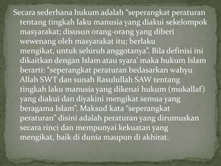 Secara sederhana hukum adalah “seperangkat peraturan
tentang tingkah laku manusia yang diakui sekelompok
masyarakat; disusun orang-orang yang diberi
wewenang oleh masyarakat itu; berlaku
mengikat, untuk seluruh anggotanya”. Bila definisi ini
dikaitkan dengan Islam atau syara’ maka hukum Islam
berarti: “seperangkat peraturan bedasarkan wahyu
Allah SWT dan sunah Rasulullah SAW tentang
tingkah laku manusia yang dikenai hukum (mukallaf)
yang diakui dan diyakini mengikat semua yang
beragama Islam”. Maksud kata “seperangkat
peraturan” disini adalah peraturan yang dirumuskan
secara rinci dan mempunyai kekuatan yang
mengikat, baik di dunia maupun di akhirat.

 