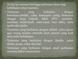 






Al Qur’an memuat berbagai pedoman dasar bagi
kehidupan umat manusia.
Tuntunan
yang
berkaitan
dengan
keimanan/akidah, yaitu ketetapan yantg berkaitan
dengan iman kepada Allah SWT, malaikatmalaikat, kitab-kitab, rasul-rasul, hari akhir, serta
qadha dan qadar.
Tuntunan yang berkaitan dengan akhlak, yaitu ajaran
agar orang muslim memilki budi pekerti yang baik
serta etika kehidupan.
Tuntunan yang berkaitan dengan ibadah, yakni
shalat, puasa, zakat dan haji.
Tuntunan yang berkaitan dengan amal perbuatan
manusia dalam masyarakat.

 