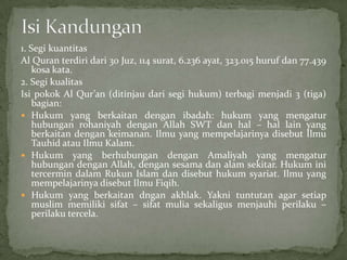 1. Segi kuantitas
Al Quran terdiri dari 30 Juz, 114 surat, 6.236 ayat, 323.015 huruf dan 77.439
kosa kata.
2. Segi kualitas
Isi pokok Al Qur’an (ditinjau dari segi hukum) terbagi menjadi 3 (tiga)
bagian:
 Hukum yang berkaitan dengan ibadah: hukum yang mengatur
hubungan rohaniyah dengan Allah SWT dan hal – hal lain yang
berkaitan dengan keimanan. Ilmu yang mempelajarinya disebut Ilmu
Tauhid atau Ilmu Kalam.
 Hukum yang berhubungan dengan Amaliyah yang mengatur
hubungan dengan Allah, dengan sesama dan alam sekitar. Hukum ini
tercermin dalam Rukun Islam dan disebut hukum syariat. Ilmu yang
mempelajarinya disebut Ilmu Fiqih.
 Hukum yang berkaitan dngan akhlak. Yakni tuntutan agar setiap
muslim memiliki sifat – sifat mulia sekaligus menjauhi perilaku –
perilaku tercela.

 