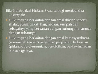 Bila ditinjau dari Hukum Syara terbagi menjadi dua
kelompok:
 Hukum yang berkaitan dengan amal ibadah seperti
shalat, puasa, zakat, haji, nadzar, sumpah dan
sebagainya yang berkaitan dengan hubungan manusia
dengan tuhannya.
 Hukum yang berkaitan dengan amal kemasyarakatan
(muamalah) seperti perjanjian perjanjian, hukuman
(pidana), perekonomian, pendidikan, perkawinan dan
lain sebagainya.

 