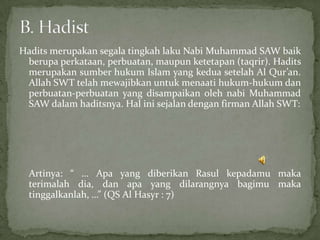 Hadits merupakan segala tingkah laku Nabi Muhammad SAW baik
berupa perkataan, perbuatan, maupun ketetapan (taqrir). Hadits
merupakan sumber hukum Islam yang kedua setelah Al Qur’an.
Allah SWT telah mewajibkan untuk menaati hukum-hukum dan
perbuatan-perbuatan yang disampaikan oleh nabi Muhammad
SAW dalam haditsnya. Hal ini sejalan dengan firman Allah SWT:

Artinya: “ … Apa yang diberikan Rasul kepadamu maka
terimalah dia, dan apa yang dilarangnya bagimu maka
tinggalkanlah, …” (QS Al Hasyr : 7)

 