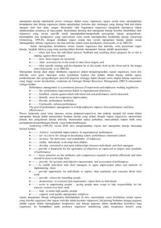 manajemen kinerja menduduki posisi strategis dalam suatu organisasi, upaya untuk terus meningkatkan
kemampuan dan kinerja organisasi dalam menghadapi tuntutan dan tantangan yang datang baik dari dalam
maupun dari luar akan sangat ditentukan oleh bagaimana organisasi mengelola kinerjanya dalam
melaksanakan perannya di masyarakat. Kedudukan penting dari manajemen kinerja tersebut disebabkan oleh
tujuannya yang secara spesifik untuk meningkatkan/memperbaiki pencapaian tujuan, pengetahuan,
keterampilan dan kompetensi yang menyeluruh serta untuk meningkatkan keefektifan kinerja sehari-hari
(Armstrong, 1995:23), dengan demikian tujuan utama dari sistem manajemen kinerja adalah untuk
meningkatkan kinerja organisasi, tim dan individu dalam suatu keterkaitan (Ainsworth, et al, 2002:29).
Selain menciptakan keterkaitan antara tataran organisasi dan individu, serta penentuan target
kinerja, langkah lainnya yang sama penting dalam konteks manajemen kinerja adalah menentukan :
when and how the individual receives feedback and coaching about progress he or she is
making against these targets
how these targets are reiviewed
what assistance he or she needs to meet these targets, and
what specific training and development he or she needs, both ini the short and in the longer
term (Ainsworth, et al, 2002:30)
Manajemen kinerja akan dapat membantu organisasi dalam mengintegrasikan tujuan organisasi, team dan
individu serta guna mencapai suatu perubahan budaya dan prilaku dalam kinerja melalui upaya
pemberdayaan dan pengembangan personal pegawai sehingga dapat dicapai suatu tingkat kinerja organisasi
yang tinggi secara keseluruhan, sementara itu Carnegie Human Resources Management (2007:3) menyatakan
sebagai berikut
Performance management is a continuous process ofsupervisors and employees working togetherto:
Set performance expectations linked to organizational objectives;
Establish criteria against which individual and unit performance can be measured;
Identify areas for competency improvement;
Provide performance feedback;
Continually enhance performance.
The goal of performance management is to help employees improve their performance and their
effectiveness.
Proses kerjasama yang terus menerus antara pimpinan/supervisor dan pekerja menjadi hal utama dalam
manajemen kinerja dalam menentukan harapan kinerja yang terkait dengan tujuan organisasi, menentukan
kriteria dan pengukuran kinerja individu, menentukan upaya perbaikan, menyediakan umpan balik serta
peningkatan/pengembangan kinerja yang berkesinambungan.
Armstrong (1995:25), secara lebih rinci mengemukakan tujuan dari manajemen kinerja mencakup
hal-hal berikut:
Achieve sustainable improvements in organizational performance
act as a lever for change in developing a more performance orientated culture
increase the motivation ond commitment of employees
enable individuals to develop their abilities
develop constructive and open relationships between individuals and their managers
provide a framework for the agreement of objectives as expressed in targets and standards
of performance
focus attention on the attributes and competences required to perform effectively and what
should be done to develop them
provide for accurate and objective measurement and assessment of performance
to enable individual with their managers to agree improvement plans and methods of
implementing them
provide opportunity for individuals to express their aspiration and concerns about their
work
provide a basis for rewarding people
demonstrate to everyone that organization values them as individuals
assist in empowering people – giving people more scope to take responsibility for the
exercise control over their work
help to retain high quality people
support total quality management initiatives
tujuan manajemen kinerja sebagaimana dekemukakan di atas, menunjukan suatu keterkaitan antara tujuan
yang bersifat organisasi dan tujuan individu dalam konteks organisasi, hal penting berkaitan dengan pegawai
adalah tujuan dalam meningkatkan kompetensi dan kinerja pegawai dalam memberikan kontribusi bagi
organisasi, ini berimplikasi pada perlunya organisasi mendorong pada terciptanya kondisi yang
 