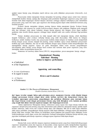 apakah tujuan kinerja yang ditetapkan masih relevan atau perlu dilakukan penyesuaian (Ainsworth, et.al,
2002:33).
Penyesuaian dalam manajemen kinerja merupakan hal penting sebagai upaya untuk terus menerus
memperbaiki kualitas kinerja, apalagi jika mengingat pada perubahan lingkungan organisasi yang amat cepat
berubah baik dalam lingkungan internal maupun eksternal, sehingga adaptasi terhadapnya jelas memerlukan
penyesuaian yang cepat dan tepat, agar organisasi dan kinerja pegawai dapat selalu memenuhi tuntutan yang
berubah tersebut
Evaluasi kinerja merupakan tahapan penting lainnya dalam manajemen kinerja. Evaluasi kinerja
dapat dilakukan oleh pegawai itu sendiri (self-assessment) maupun oleh pimpinan. Pimpinan perlu menggali
data dan informasi yang akurat berkaitan dengan kinerja pegawai, dan tahapan riview dapat memberi
gambaran akan kondisi kinerja pegawai, sehingga dapat menjadi salah satu sumber informasi bagi penilaian
kinerja.
Namun demikian penyesuaian itu tidak menjadi akhir dari manajemen kinerja, sebab diperlukan
langkah berikutnya yakni evaluasi terhadap kinerja yang telah disesuaikan. Oleh karena itu tahapan
berikutnya adalah tindakan koreksi dan penyesuaian kembali, dalam tahapan ini tindakan untuk memperbaiki
kinerja dengan acuan rencana menjadi hal penting, namun demikian upaya untuk melakukan penyesuaian
kembali juga perlu dilakukan, dan hal ini akan berkaitan dengan upaya lanjutan dalam mengembangkan dan
meningkatkan kinerja pegawai. Upaya ini perlu dituangkan dalam suatu rencana pengembangan
(development plan) kinerja sesuai dengan hasil evaluasi dan tuntutan akan peran organisasi yang terus
meningkan dalam era perubahan dewasa ini.
Sementara itu Lansbury dalam Stone (1991:91) mengemukakan proses manajemen kinerja sebagai
berkut :
Organizational Planning
Individual Planning
Action to improve performance
of individual
of the Organization
Appraising and councelling
In term of performance
In regard to needs
Riview and Evaluation
of Objective
of Performance
Gambar 5.3. The Process of Performance Management
(Sumber Lansbury dalam Stone (1991:91)
dari bagan tersebut nampak bahwa pada prinsipnya proses manajemen kinerjas selalu dimulai dengan
tahapan perencanaan kinerja sebagai dasar untuk melihat, meriview dan mengevaluasi kinerja dan
kemudian upaya-upaya penyesuaian, pengembangan dan perbaikan dilakukan guna mencapai tujuan
dan target kinerja sesuai dengan perencanaan kinerja yang telah ditetapkan serta tuntutan perubahan
yang terjadi baik dalam internal organisasi maupun dari lingkungan eksternal.
Dalam implementasi Manajemen kinerja, sinkronisasi antara tujuan dan target kinerja individu dan
organisasi menjadi prasyarat penting yang akan menentukan pada efektivitas manajemen kinerja, apabila terjadi
ketidak sinkronan, maka riview dan evaluasi kinerja akan sulit dilakukan. Bila hal ini tidak dapat dilakukan
maka upaya perbaikan, pengembangan kinerja pegawai tidak dapat dilakukan, sehingga tujuan dari manajemen
kinerja tidak akan tercapai. Oleh karena itu komunikasi antara pimpinan dan pegawai harus dilakukan secara
berkesinambungan untuk dapat secara dini mendeteksi berbagai kemungkinan hambatan kinerja individu yang
juga akan berdampak pada kinerja organisasi, sehingga tujuan organisasi tidak dapat dicapai
d. Penilaian Kinerja
Kinerja baik secara individu maupun organisasi mempunyai peran yang besar dalam keberlangsungan
organisasi menjalankan peran dan tugasnya di masyarakat, setiap organisasi perlu memperhatikan bagaimana
upaya untuk terus meningkatkan kinerja karyawannya agar dapat memberi kontribusi optimal bagi
 